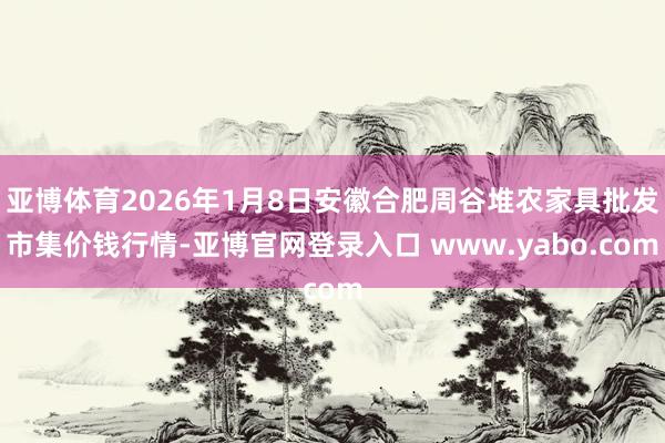 亚博体育2026年1月8日安徽合肥周谷堆农家具批发市集价钱行情-亚博官网登录入口 www.yabo.com
