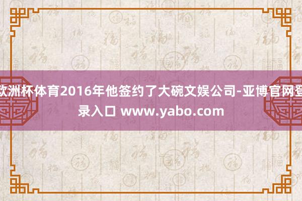 欧洲杯体育2016年他签约了大碗文娱公司-亚博官网登录入口 www.yabo.com