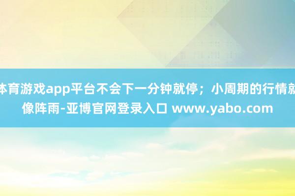 体育游戏app平台不会下一分钟就停；小周期的行情就像阵雨-亚博官网登录入口 www.yabo.com