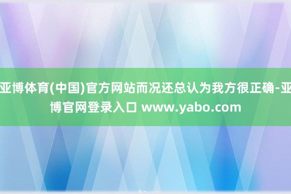 亚博体育(中国)官方网站而况还总认为我方很正确-亚博官网登录入口 www.yabo.com