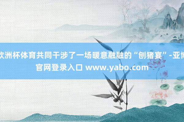 欧洲杯体育共同干涉了一场暖意融融的“刨猪宴”-亚博官网登录入口 www.yabo.com