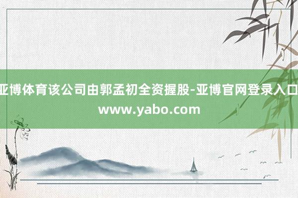 亚博体育该公司由郭孟初全资握股-亚博官网登录入口 www.yabo.com