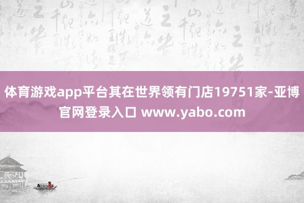 体育游戏app平台其在世界领有门店19751家-亚博官网登录入口 www.yabo.com