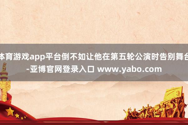 体育游戏app平台倒不如让他在第五轮公演时告别舞台-亚博官网登录入口 www.yabo.com
