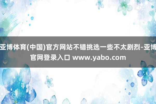 亚博体育(中国)官方网站不错挑选一些不太剧烈-亚博官网登录入口 www.yabo.com