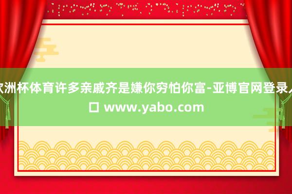 欧洲杯体育许多亲戚齐是嫌你穷怕你富-亚博官网登录入口 www.yabo.com