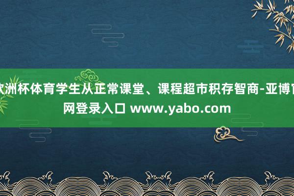 欧洲杯体育学生从正常课堂、课程超市积存智商-亚博官网登录入口 www.yabo.com